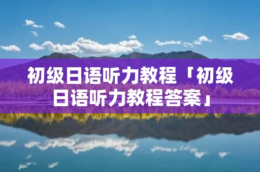 初级日语听力教程「初级日语听力教程答案」