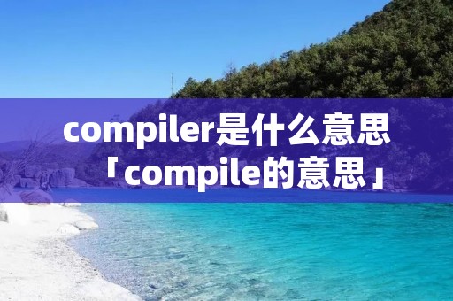 compiler是什么意思「compile的意思」 compiler是什么意思「compile的意思」