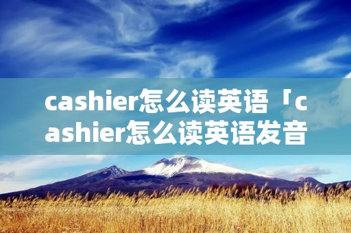 cashier怎么读英语「cashier怎么读英语发音」