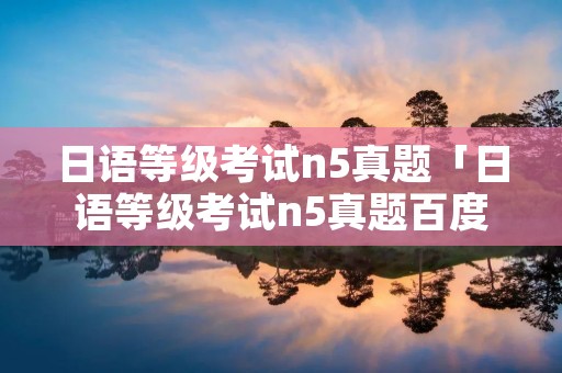 日语等级考试n5真题「日语等级考试n5真题百度网盘」