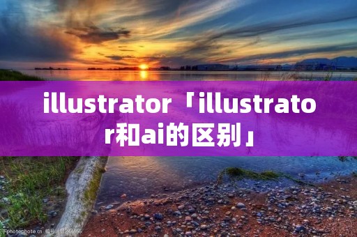 illustrator「illustrator和ai的区别」 illustrator「illustrator和ai的区别」