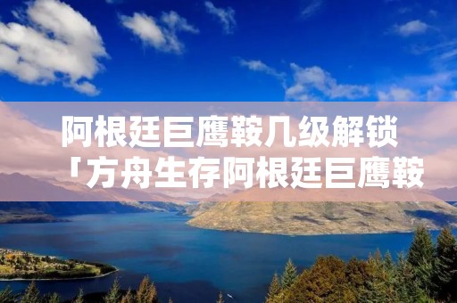 阿根廷巨鹰鞍几级解锁「方舟生存阿根廷巨鹰鞍几级解锁」