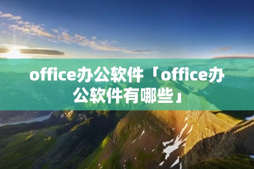 office办公软件「office办公软件有哪些」