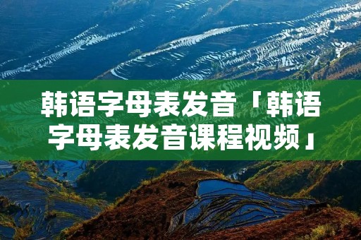 韩语字母表发音「韩语字母表发音课程视频」 韩语字母表发音「韩语字母表发音课程视频」