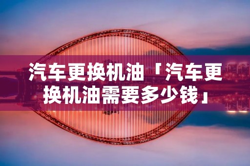 汽车更换机油「汽车更换机油需要多少钱」 汽车更换机油「汽车更换机油需要多少钱」
