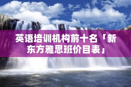 英语培训机构前十名「新东方雅思班价目表」
