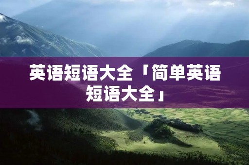 英语短语大全「简单英语短语大全」 英语短语大全「简单英语短语大全」