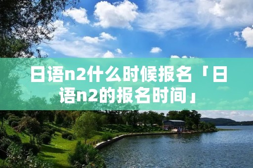 日语n2什么时候报名「日语n2的报名时间」 日语n2什么时候报名「日语n2的报名时间」