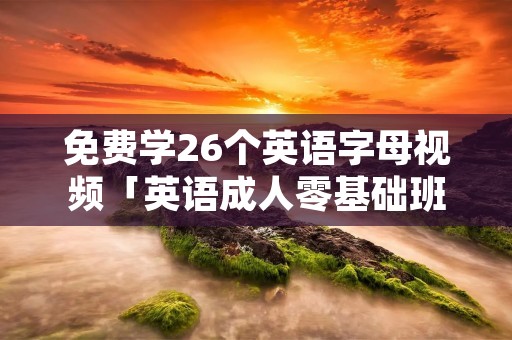 免费学26个英语字母视频「英语成人零基础班」 免费学26个英语字母视频「英语成人零基础班」