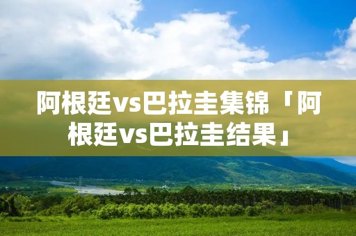 阿根廷vs巴拉圭集锦「阿根廷vs巴拉圭结果」