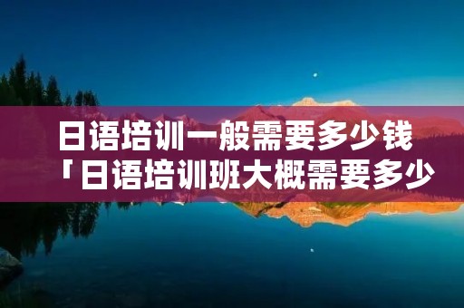 日语培训一般需要多少钱「日语培训班大概需要多少钱」