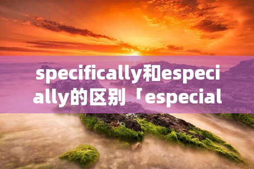 specifically和especially的区别「especially specially 区别」 specifically和especially的区别「especially specially 区别」