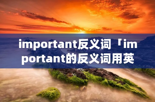 important反义词「important的反义词用英语怎么说」