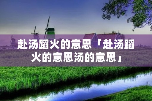 赴汤蹈火的意思「赴汤蹈火的意思汤的意思」 赴汤蹈火的意思「赴汤蹈火的意思汤的意思」