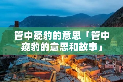 管中窥豹的意思「管中窥豹的意思和故事」 管中窥豹的意思「管中窥豹的意思和故事」