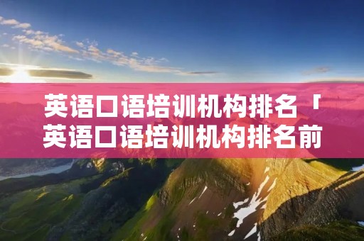 英语口语培训机构排名「英语口语培训机构排名前十」