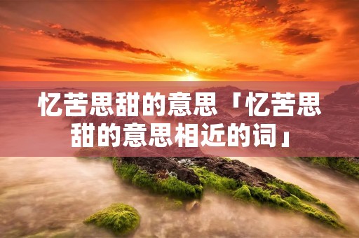 忆苦思甜的意思「忆苦思甜的意思相近的词」