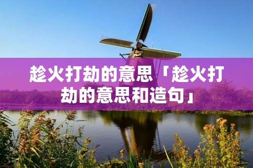趁火打劫的意思「趁火打劫的意思和造句」 趁火打劫的意思「趁火打劫的意思和造句」