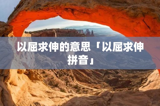以屈求伸的意思「以屈求伸拼音」