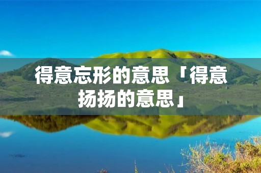 得意忘形的意思「得意扬扬的意思」 得意忘形的意思「得意扬扬的意思」
