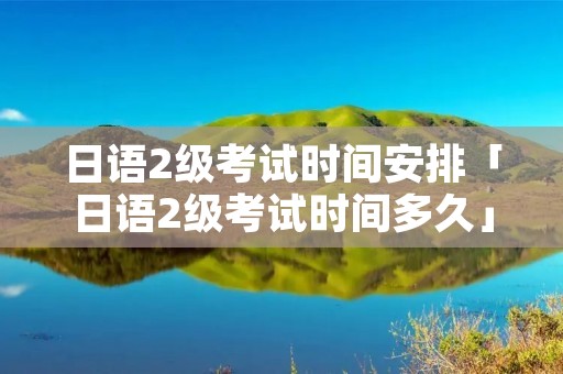 日语2级考试时间安排「日语2级考试时间多久」