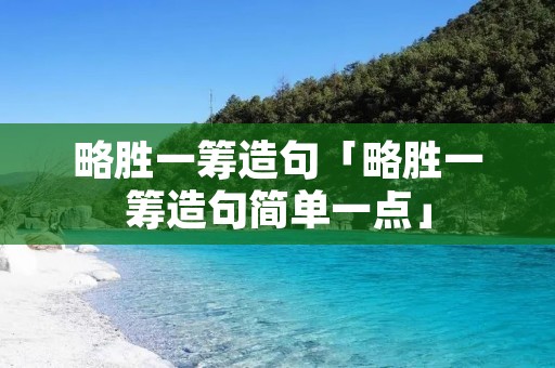 略胜一筹造句「略胜一筹造句简单一点」 略胜一筹造句「略胜一筹造句简单一点」