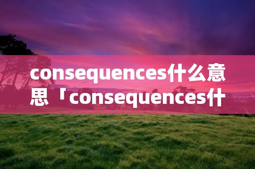 consequences什么意思「consequences什么意思中文翻译」 consequences什么意思「consequences什么意思中文翻译」