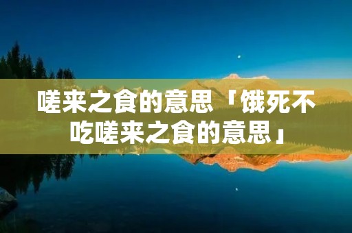嗟来之食的意思「饿死不吃嗟来之食的意思」