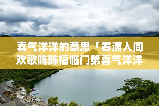 喜气洋洋的意思「春满人间欢歌阵阵福临门第喜气洋洋的意思」