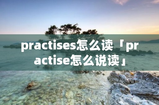 practises怎么读「practise怎么说读」 practises怎么读「practise怎么说读」