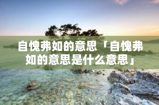 自愧弗如的意思「自愧弗如的意思是什么意思」