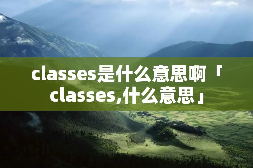 classes是什么意思啊「classes,什么意思」 classes是什么意思啊「classes,什么意思」