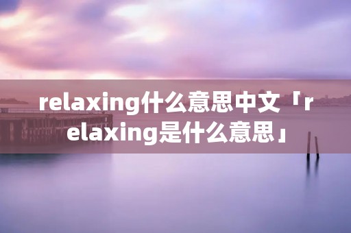 relaxing什么意思中文「relaxing是什么意思」 relaxing什么意思中文「relaxing是什么意思」