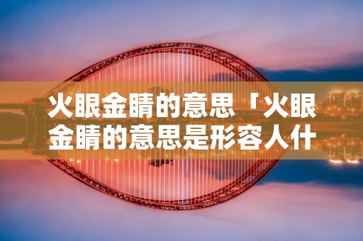 火眼金睛的意思「火眼金睛的意思是形容人什么」
