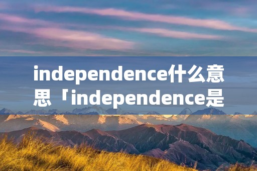 independence什么意思「independence是什么意思翻译」