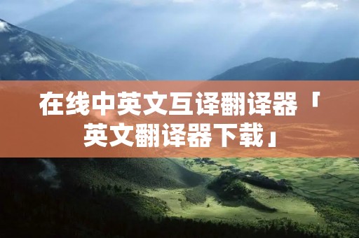 在线中英文互译翻译器「英文翻译器下载」