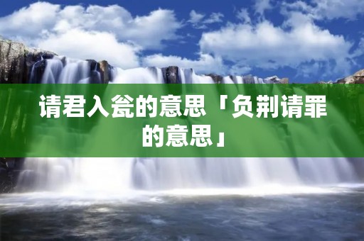 请君入瓮的意思「负荆请罪的意思」 请君入瓮的意思「负荆请罪的意思」