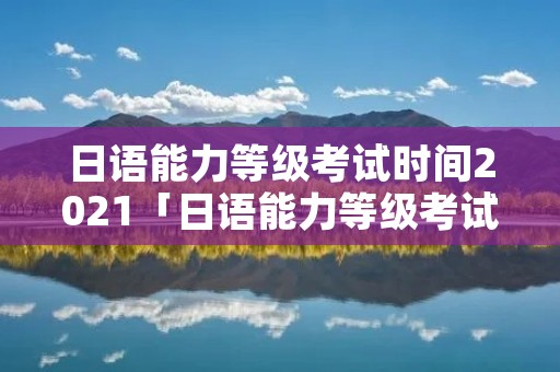 日语能力等级考试时间2021「日语能力等级考试时间几点」