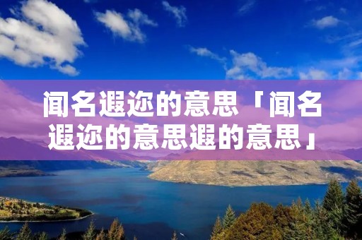 闻名遐迩的意思「闻名遐迩的意思遐的意思」 闻名遐迩的意思「闻名遐迩的意思遐的意思」