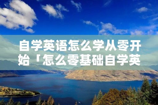 自学英语怎么学从零开始「怎么零基础自学英语」 自学英语怎么学从零开始「怎么零基础自学英语」