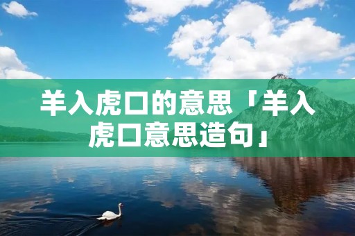 羊入虎口的意思「羊入虎口意思造句」 羊入虎口的意思「羊入虎口意思造句」