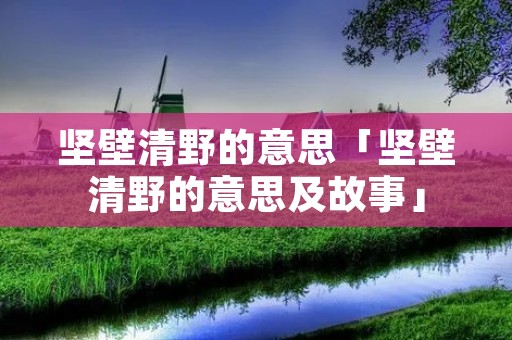 坚壁清野的意思「坚壁清野的意思及故事」