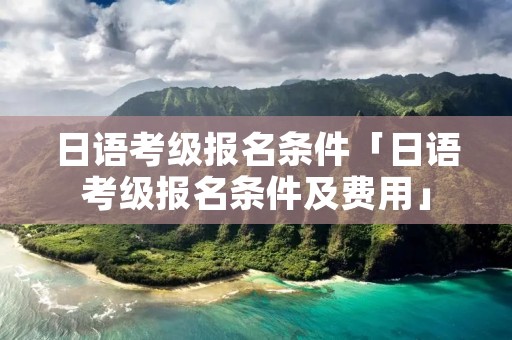 日语考级报名条件「日语考级报名条件及费用」