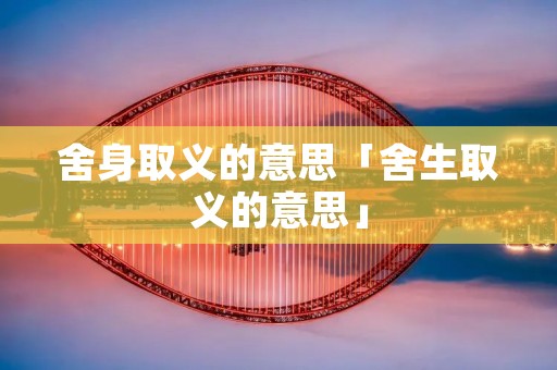 舍身取义的意思「舍生取义的意思」