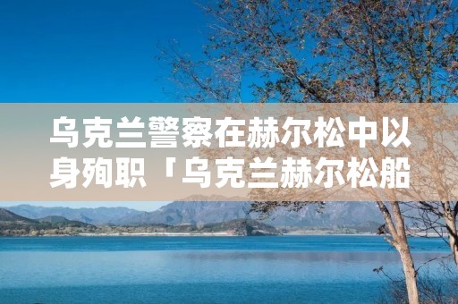 乌克兰警察在赫尔松中以身殉职「乌克兰赫尔松船厂」