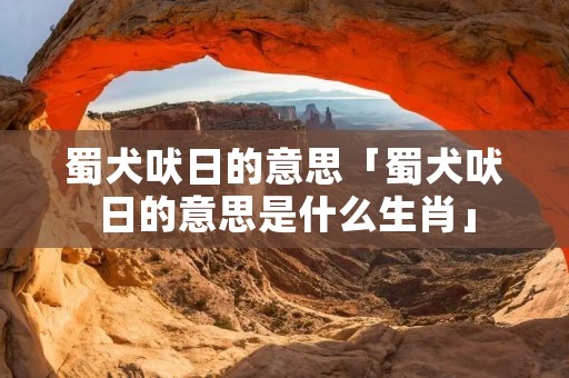 蜀犬吠日的意思「蜀犬吠日的意思是什么生肖」