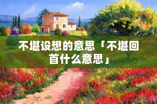 不堪设想的意思「不堪回首什么意思」
