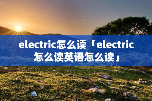 electric怎么读「electric怎么读英语怎么读」