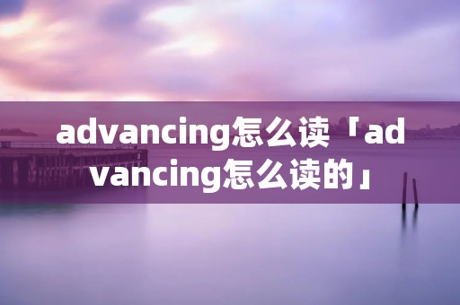 advancing怎么读「advancing怎么读的」 advancing怎么读「advancing怎么读的」