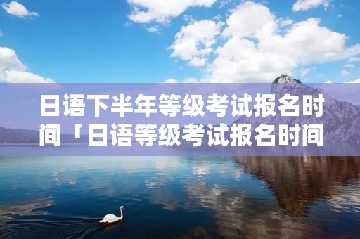 日语下半年等级考试报名时间「日语等级考试报名时间2022」 日语下半年等级考试报名时间「日语等级考试报名时间2022」